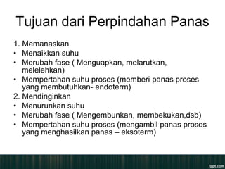 Tujuan dari Perpindahan Panas
1. Memanaskan
• Menaikkan suhu
• Merubah fase ( Menguapkan, melarutkan,
   melelehkan)
• Mempertahan suhu proses (memberi panas proses
   yang membutuhkan- endoterm)
2. Mendinginkan
• Menurunkan suhu
• Merubah fase ( Mengembunkan, membekukan,dsb)
• Mempertahan suhu proses (mengambil panas proses
   yang menghasilkan panas – eksoterm)
 