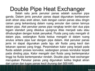 Double Pipe Heat Exchanger
         Salah satu jenis penukar panas adalah susunan pipa
ganda. Dalam jenis penukar panas dapat digunakan berlawanan
arah aliran atau arah aliran, baik dengan cairan panas atau dingin
cairan yang terkandung dalam ruang annular dan cairan lainnya
dalam pipa. Alat penukar panas pipa rangkap terdiri dari dua pipa
logam standart yang dikedua ujungnya dilas menjadi satu atau
dihubungkan dengan kotak penyekat. Fluida yang satu mengalir di
dalam pipa, sedangkan fluida kedua mengalir di dalam ruang
anulus antara pipa luar dengan pipa dalam. Alat penukar panas
jenis ini dapat digunakan pada laju alir fluida yang kecil dan
tekanan operasi yang tinggi. Perpindahan kalor yang terjadi pada
fluida adalah proses konveksi, sedangkan proses konduksi terjadi
pada dinding pipa. Kalor mengalir dari fluida yang bertemperatur
tinggi ke fluida bertemperatur rendah. Double pipe heat exchanger
merupakan Penukar panas yang digunakan ketika tingkat aliran
dari cairan dan tugas panas kecil (kurang dari 500 kW)
 