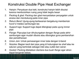 Konstruksi Double Pipe Heat Exchanger
1.   Hairpin: Penyatuan dua kaki, konstruksi hairpin lebih disukai
     karena membutuhkan ruang yang tidak begitu besar
2.   Packing & glad: Packing dan glad menyediakan penyegelan untuk
     anulus dan mendukung pada inner pipa
3.   Return Bend: Ujung-ujung berlawanan bergabung membentuk
     huruf U melalui sambungan las
4.   Support lugs: Support lugs dapat dilengkapi pada ujung innner
     pipa
5.   Flange: Pipa-pipa luar dihubungakan dengan flange pada akhir
     sambungan agar mudah dibuka atau dibongkar guna pembersihan
     dan pemeliharaan
6.   Union Join: Untuk pemasangan inner tube dengan U-bend
7.   Nozzles: Bagian kecil dari pipa yang di hubungkan ke shell atau ke
     saluran yang bertindak sebagai inlet atau outlet dari cairan
8.   Gasket: Packing diletakkan diantara dua buah flange agar aliran
     dapat bergerak bebas.
 