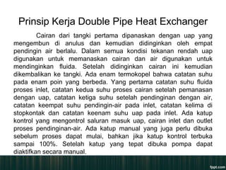 Prinsip Kerja Double Pipe Heat Exchanger
         Cairan dari tangki pertama dipanaskan dengan uap yang
mengembun di anulus dan kemudian didinginkan oleh empat
pendingin air berlalu. Dalam semua kondisi tekanan rendah uap
digunakan untuk memanaskan cairan dan air digunakan untuk
mendinginkan fluida. Setelah didinginkan cairan ini kemudian
dikembalikan ke tangki. Ada enam termokopel bahwa catatan suhu
pada enam poin yang berbeda. Yang pertama catatan suhu fluida
proses inlet, catatan kedua suhu proses cairan setelah pemanasan
dengan uap, catatan ketiga suhu setelah pendinginan dengan air,
catatan keempat suhu pendingin-air pada inlet, catatan kelima di
stopkontak dan catatan keenam suhu uap pada inlet. Ada katup
kontrol yang mengontrol saluran masuk uap, cairan inlet dan outlet
proses pendinginan-air. Ada katup manual yang juga perlu dibuka
sebelum proses dapat mulai, bahkan jika katup kontrol terbuka
sampai 100%. Setelah katup yang tepat dibuka pompa dapat
diaktifkan secara manual.
 