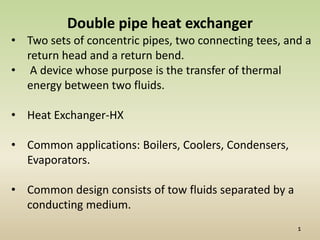 Double pipe heat exchanger
• Two sets of concentric pipes, two connecting tees, and a
  return head and a return bend.
• A device whose purpose is the transfer of thermal
  energy between two fluids.

• Heat Exchanger-HX

• Common applications: Boilers, Coolers, Condensers,
  Evaporators.

• Common design consists of tow fluids separated by a
  conducting medium.
 