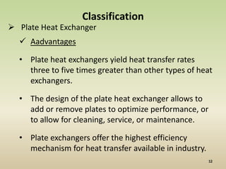 Classification
 Plate Heat Exchanger
   Aadvantages

  • Plate heat exchangers yield heat transfer rates
    three to five times greater than other types of heat
    exchangers.

  • The design of the plate heat exchanger allows to
    add or remove plates to optimize performance, or
    to allow for cleaning, service, or maintenance.

  • Plate exchangers offer the highest efficiency
    mechanism for heat transfer available in industry.
 