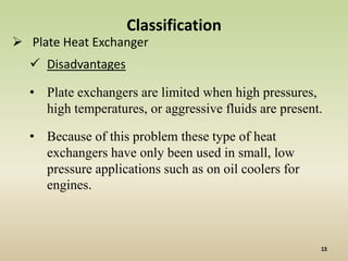 Classification
 Plate Heat Exchanger
   Disadvantages

  • Plate exchangers are limited when high pressures,
    high temperatures, or aggressive fluids are present.

  • Because of this problem these type of heat
    exchangers have only been used in small, low
    pressure applications such as on oil coolers for
    engines.
 