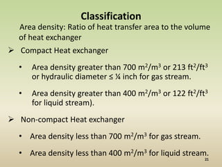 Classification
  Area density: Ratio of heat transfer area to the volume
  of heat exchanger
 Compact Heat exchanger
  •   Area density greater than 700 m2/m3 or 213 ft2/ft3
      or hydraulic diameter ≤ ¼ inch for gas stream.
  •   Area density greater than 400 m2/m3 or 122 ft2/ft3
      for liquid stream).
 Non-compact Heat exchanger
  • Area density less than 700 m2/m3 for gas stream.
  • Area density less than 400 m2/m3 for liquid stream.
 