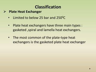 Classification
 Plate Heat Exchanger
  • Limited to below 25 bar and 2500C

  • Plate heat exchangers have three main types :
    gasketed ,spiral and lamella heat exchangers.

  • The most common of the plate-type heat
    exchangers is the gasketed plate heat exchanger
 