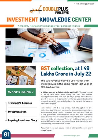 Trending MF Schemes
Investment Gyan
Inspiring Investment Story
A monthly Newsletter to manage your personal finance
INVESTMENT KNOWLEDGE CENTER
Month ending July 2022
GST collection, at 1.49
Lakhs Crore in July 22
The July revenue figure is 28% higher than
the revenues in the same month last year of
₹1.16 Lakhs crore
What's inside ? M S Mani, partner at Deloitte India, said to ET, “The new normal
of Rs 1.4 lakh crore seen during the past few months,
accompanied by the fact that all major states have shown a
growth in excess of 15 per cent over the last year, indicates that
economic activities have stabilised and the many of the leakages
have been plugged."
Mani further added in his article, that the uptick in GST
collections over the past few months seen across major states
would provide some comfort to states that have just come out
of the guaranteed compensation period and are concerned
about their revenue mobilisation abilities. “For business, there is
expected to be an enhanced focus on audits and assessments
as the GST authorities at both the Central and State level work
on improving GST collections further."
As quoted in our past issues - India is sitting in the sweet spot !
.....read more !
www.doubleplus.in
01
 