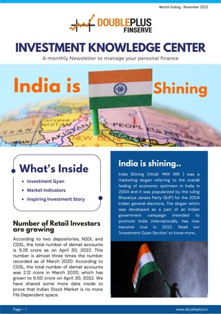 Number of Retail Investors
are growing
India is shining..
India Shining (Hindi: भारत उदय ) was a
marketing slogan referring to the overall
feeling of economic optimism in India in
2004 and it was popularized by the ruling
Bharatiya Janata Party (BJP) for the 2004
Indian general elections. The slogan which
was developed as a part of an Indian
government campaign intended to
promote India internationally, has now
become true in 2022. Read our
'Investment Gyan Section' to know more..
According to two depositories, NSDL and
CDSL, the total number of demat accounts
is 9.28 crore as on April 30, 2022. This
number is almost three times the number
recorded as of March 2020. According to
CDSL, the total number of demat accounts
was 2.12 crore in March 2020, which has
grown to 6.50 crore on April 30, 2022. We
have shared some more data inside to
prove that Indian Stock Market is no more
FIIs Dependent space.
www.doubleplus.in
Page - 1
INVESTMENT KNOWLEDGE CENTER
A monthly Newsletter to manage your personal finance
Month Ending - November 2022
What's Inside
India is Shining
Investment Gyan
Market Indicators
Inspiring Investment Story
 
