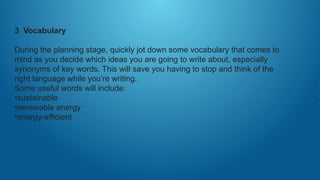 3 Vocabulary
During the planning stage, quickly jot down some vocabulary that comes to
mind as you decide which ideas you are going to write about, especially
synonyms of key words. This will save you having to stop and think of the
right language while you’re writing.
Some useful words will include:
•sustainable
•renewable energy
•energy-efficient
 