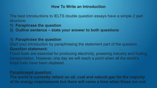 How To Write an Introduction
The best introductions to IELTS double question essays have a simple 2 part
structure:
1) Paraphrase the question
2) Outline sentence – state your answer to both questions
1) Paraphrase the question
Start your introduction by paraphrasing the statement part of the question.
Question statement:
Fossil fuels are essential for producing electricity, powering industry and fueling
transportation. However, one day we will reach a point when all the world’s
fossil fuels have been depleted.
Paraphrased question:
The world is currently reliant on oil, coal and natural gas for the majority
of its energy requirements but there will come a time when these run out.
 