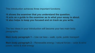 This introduction achieves three important functions:
•It shows the examiner that you understand the question.
•It acts as a guide to the examiner as to what your essay is about.
•It also helps to keep you focused and on track as you write.
The two ideas in your introduction will become your two main body
paragraphs.
Main body paragraph 1 – Use car less – walk, cycle, public transport
Main body paragraph 2 – Renewable energy / natural forces – solar & wind
power, wave & tidal energy
 