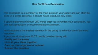 How To Write a Conclusion
The conclusion is a summary of the main points in your essay and can often be
done in a single sentence. It should never introduce new ideas.
If you're below the minimum 250 words after you’ve written your conclusion, you
can add a prediction or recommendation statement.
he conclusion is the easiest sentence in the essay to write but one of the most
important.
A good conclusion to an IELTS double question essay will:
•Neatly end the essay
•Link all your ideas together
•Sum up your argument or opinion
•Answer the question
 