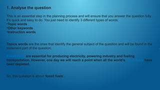 1. Analyse the question
This is an essential step in the planning process and will ensure that you answer the question fully.
It’s quick and easy to do. You just need to identify 3 different types of words:
•Topic words
•Other keywords
•Instruction words
Topics words are the ones that identify the general subject of the question and will be found in the
statement part of the question.
Fossil fuels are essential for producing electricity, powering industry and fueling
transportation. However, one day we will reach a point when all the world’s fossil fuels have
been depleted.
So, this question is about ‘fossil fuels’.
 