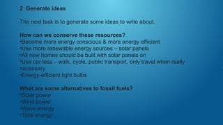 2 Generate ideas
The next task is to generate some ideas to write about.
How can we conserve these resources?
•Become more energy conscious & more energy efficient
•Use more renewable energy sources – solar panels
•All new homes should be built with solar panels on
•Use car less – walk, cycle, public transport, only travel when really
necessary
•Energy-efficient light bulbs
What are some alternatives to fossil fuels?
•Solar power
•Wind power
•Wave energy
•Tidal energy
 