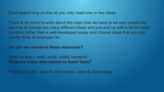 Don’t spend long on this as you only need one or two ideas.
There is so much to write about this topic that we have to be very careful we
don’t try to include too many different ideas and just end up with a list for each
question rather than a well-developed essay and choose ideas that you can
quickly think of examples for.
ow can we conserve these resources?
•Use car less – walk, cycle, public transport
What are some alternatives to fossil fuels?
•Natural forces – solar & wind power, wave & tidal energy
 
