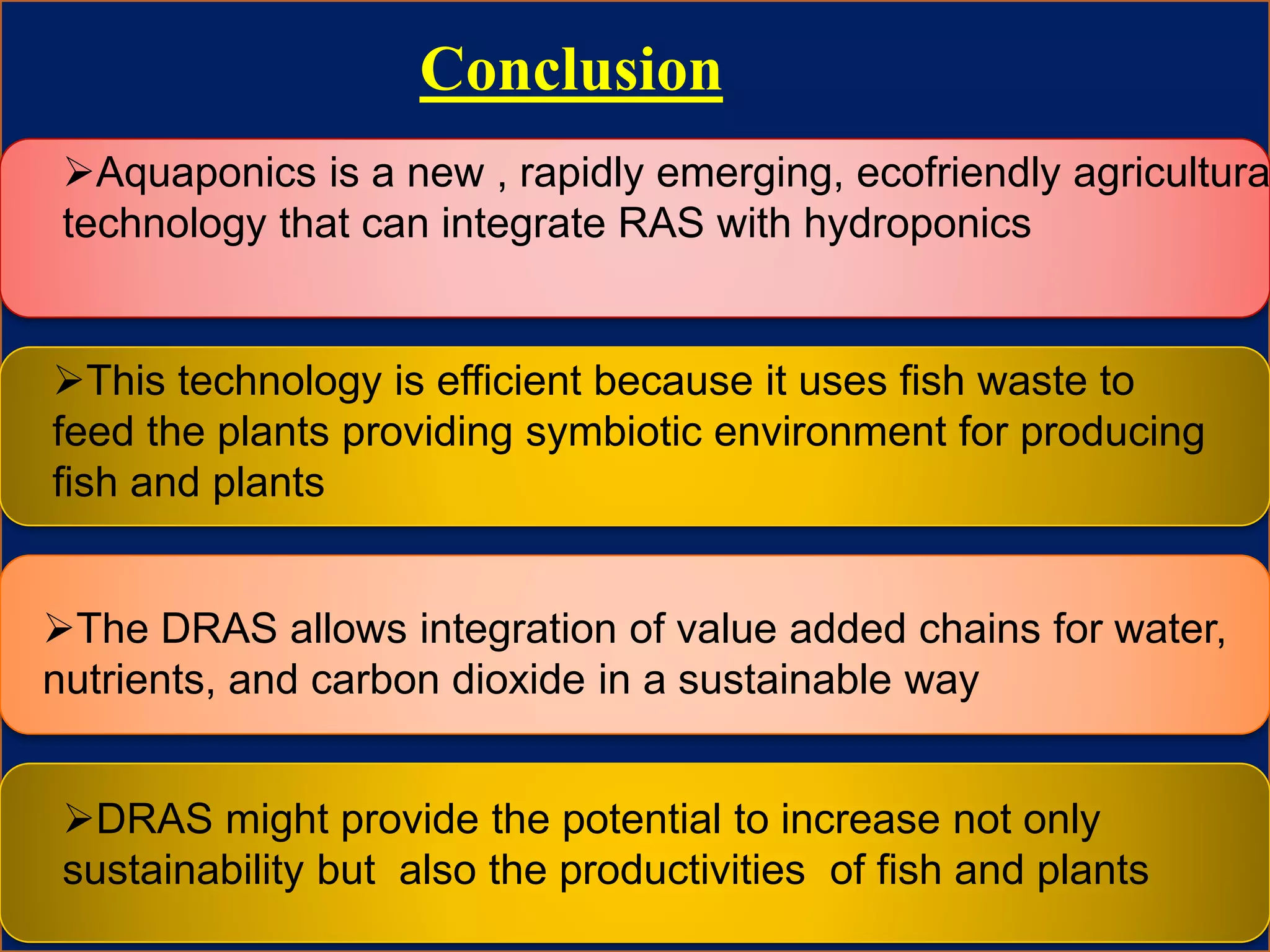 Conclusion
Aquaponics is a new , rapidly emerging, ecofriendly agricultura
technology that can integrate RAS with hydroponics
This technology is efficient because it uses fish waste to
feed the plants providing symbiotic environment for producing
fish and plants
The DRAS allows integration of value added chains for water,
nutrients, and carbon dioxide in a sustainable way
DRAS might provide the potential to increase not only
sustainability but also the productivities of fish and plants
 