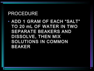 PROCEDURE
• ADD 1 GRAM OF EACH “SALT”
TO 20 mL OF WATER IN TWO
SEPARATE BEAKERS AND
DISSOLVE, THEN MIX
SOLUTIONS IN COMMON
BEAKER
 