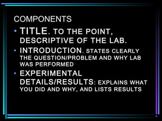 COMPONENTS
• TITLE. TO THE POINT,
DESCRIPTIVE OF THE LAB.
• INTRODUCTION. STATES CLEARLY
THE QUESTION/PROBLEM AND WHY LAB
WAS PERFORMED
• EXPERIMENTAL
DETAILS/RESULTS: EXPLAINS WHAT
YOU DID AND WHY, AND LISTS RESULTS
 