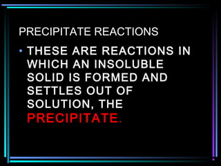 PRECIPITATE REACTIONS
• THESE ARE REACTIONS IN
WHICH AN INSOLUBLE
SOLID IS FORMED AND
SETTLES OUT OF
SOLUTION, THE
PRECIPITATE.
 