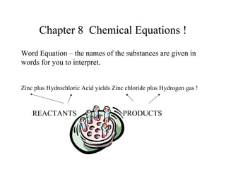 Chapter 8 Chemical Equations !
Word Equation – the names of the substances are given in
words for you to interpret.


Zinc plus Hydrochloric Acid yields Zinc chloride plus Hydrogen gas !



    REACTANTS                          PRODUCTS
 