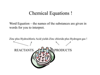 Chemical Equations !
Word Equation – the names of the substances are given in
words for you to interpret.
Zinc plus Hydrochloric Acid yields Zinc chloride plus Hydrogen gas !
REACTANTS PRODUCTS
 