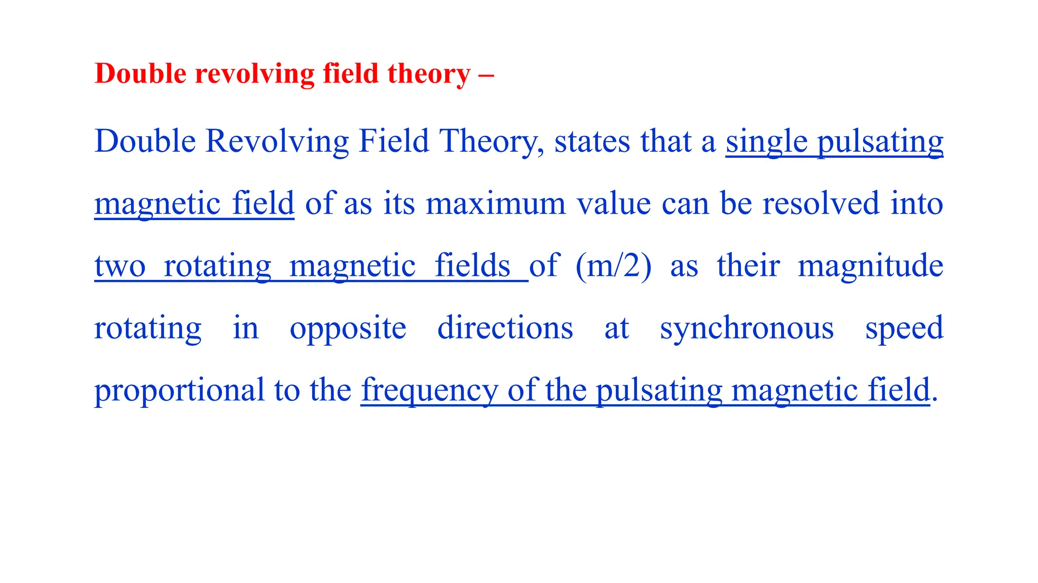 Double revolving field theory –
Double Revolving Field Theory, states that a single pulsating
magnetic field of as its maximum value can be resolved into
two rotating magnetic fields of (m/2) as their magnitude
rotating in opposite directions at synchronous speed
proportional to the frequency of the pulsating magnetic field.
 