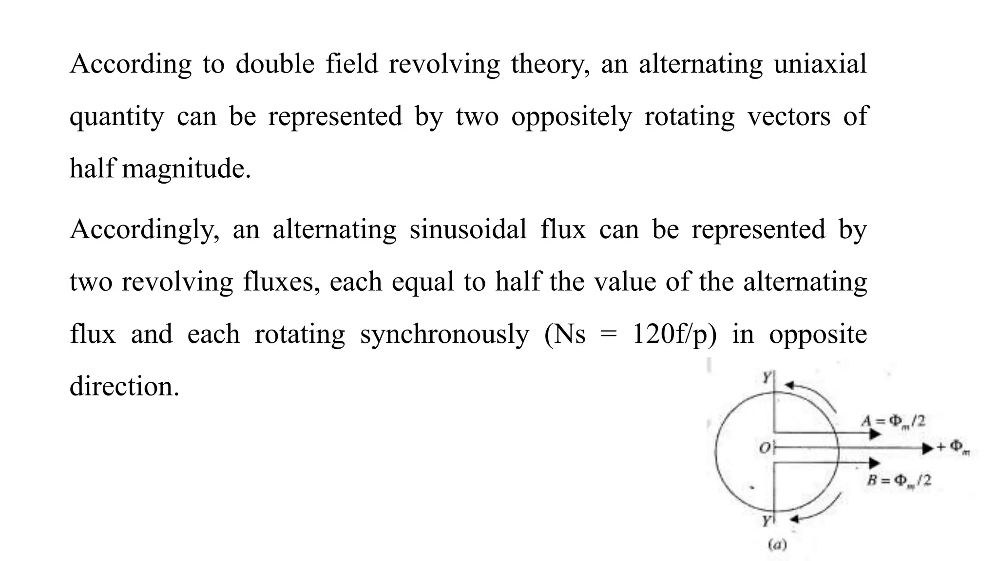 According to double field revolving theory, an alternating uniaxial
quantity can be represented by two oppositely rotating vectors of
half magnitude.
Accordingly, an alternating sinusoidal flux can be represented by
two revolving fluxes, each equal to half the value of the alternating
flux and each rotating synchronously (Ns = 120f/p) in opposite
direction.
 