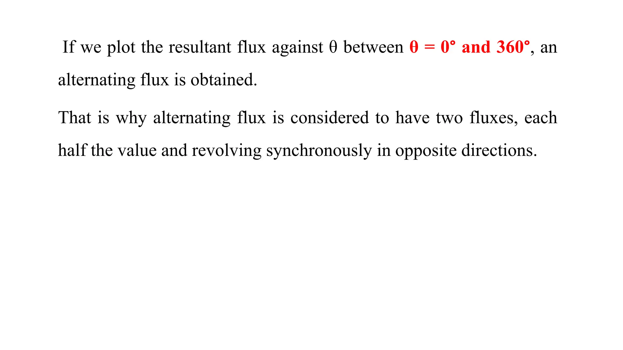 If we plot the resultant flux against θ between θ = 0° and 360°, an
alternating flux is obtained.
That is why alternating flux is considered to have two fluxes, each
half the value and revolving synchronously in opposite directions.
 