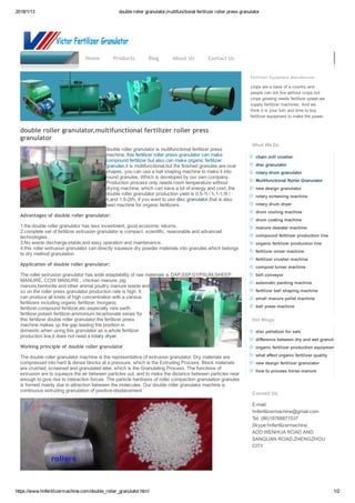 2018/1/13 double roller granulator,multifunctional fertilizer roller press granulator
https://www.hnfertilizermachine.com/double_roller_granulator.html 1/2
fertilizer granulator machine
Fertilizer Equipment Manufacturer
crops are a base of a country and
people can not live without crops,but
crops growing needs fertilizer power,we
supply fertilizer machines. And we
think it is your turn and time to buy
fertilizer equipment to make the power.
What We Do
chain mill crusher
disc granulator
rotary drum granulator
Multifunctional Roller Granulator
new design granulator
rotary screening machine
rotary drum dryer
drum cooling machine
drum coating machine
manure dewater machine
compound fertilizer production line
organic fertilizer production line
fertilizer mixer machine
fertilizer crusher machine
compost turner machine
belt conveyor
automatic packing machine
fertilizer ball shaping machine
small manure pellet machine
ball press machine
Hot Blogs
disc pelletizer for sale
difference between dry and wet granulation
organic fertilizer production equipment
what affect organic fertilizer quality
new design fertilizer granulator
how to process horse manure
Contact Us
E­mail:
hnfertilizermachine@gmail.com
Tel: (86)18768871537 
Skype:hnfertilizermachine
ADD:WENHUA ROAD AND
SANQUAN ROAD,ZHENGZHOU
CITY
Home Products Blog About Us Contact Us
double roller granulator,multifunctional fertilizer roller press
granulator
double roller granulator is multifunctional fertilizer press
machine, this fertilizer roller press granulator can make
compound fertilizer but also can make organic fertilizer
granules.it is multifunctional,but the finished granules are oval
shapes. you can use a ball shaping machine to make it into
round granules, Which is developed by our own company.
Production process only needs room temperature without
drying machine, which can save a lot of energy and cost, the
double roller granulator production yield is 0.5­1t / h,1­1.5t /
h,and 1.5­2t/h. if you want to use disc granulator,that is also
best machine for organic fertilizers.
Advantages of double roller granulator:
1.the double roller granulator has less investment, good economic returns.
2.complete set of fertilizer extrusion granulator is compact, scientific, reasonable and advanced
technologies.
3.No waste discharge,stable,and easy operation and maintenance.
4.this roller extrusion granulator can directly squeeze dry powder materials into granules,which belongs
to dry method granulation
Application of double roller granulator:
The roller extrusion granulator has wide adaptability of raw materials is DAP,SSP,GYPSUM,SHEEP
MANURE, COW MANURE , chicken manure, pig
manure,bentonite and other animal poultry manure waste and
so on.the roller press granulator production rate is high. It
can produce all kinds of high concentration with a various
fertilizers including organic fertilizer, Inorganic
fertilizer,compound fertilizer,etc.especially rare earth
fertilizer,potash fertilizer,ammonium bicarbonate series for
this fertilizer double roller granulator.the fertilizer press
machine makes up the gap leading the position in
domestic.when using this granulator as a whole fertilizer
production line,it does not need a rotary dryer.
Working principle of double roller granulator
The double roller granulator machine is the representative of extrusion granulator. Dry materials are
compressed into hard & dense blocks at a pressure, which is the Extruding Process. Block materials
are crushed, screened and granulated later, which is the Granulating Process. The functions of
extrusion are to squeeze the air between particles out, and to make the distance between particles near
enough to give rise to interaction forces. The particle hardness of roller compaction granulation granules
is formed mainly due to attraction between the molecules. Our double roller granulator machine is
continuous extruding granulation of positive­displacement.
 