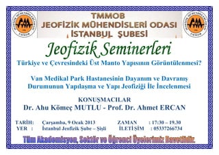 Türkiye ve Çevresindeki Üst Manto Yapısının Görüntülenmesi?

     Van Medikal Park Hastanesinin Dayanım ve Davranış
    Durumunun Yapılaşma ve Yapı Jeofiziği İle İncelenmesi
                         KONUŞMACILAR
  Dr. Ahu Kömeç MUTLU - Prof. Dr. Ahmet ERCAN
TARİH:   Çarşamba, 9 Ocak 2013            ZAMAN     : 17:30 – 19.30
YER :    İstanbul Jeofizik Şube – Şişli   İLETİ ŞİM : 05337266734
 