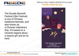 REEDE INTERNATIONAL LTD
Fast - Efficient - Quality - Craftsmanship - The signature of every Reede project.
Stay up for more news: www.reede-display.com
Email: reede.sale@reede-display.com
We put your needs ahead of our own.
Create values for you.
The Double Seventh
Festival (Qixi Festival)
is one of Chinese
traditional festivals, and
also known as
a Chinese Valentine's
Day. It's based on a
romantic legend about
a weaver girl and an ox
herd.
 
