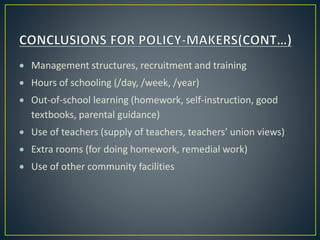  Management structures, recruitment and training
 Hours of schooling (/day, /week, /year)
 Out-of-school learning (homework, self-instruction, good
textbooks, parental guidance)
 Use of teachers (supply of teachers, teachers’ union views)
 Extra rooms (for doing homework, remedial work)
 Use of other community facilities
 
