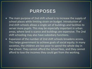 The main purpose of 2nd shift school is to increase the supply of
school places while limiting strain on budget. Introduction of
2nd shift schools allows a single set of buildings and facilities to
server more pupils. This may be especially important in urban
areas, where land is scarce and buildings are expensive. The 2nd
shift schooling may also have subsidiary functions.
 Expansion of the number of 2nd shift schools broadens access.
This helps government to achieve goals of social equity. In many
societies, the children are too poor to spend the whole day in
the school. They cannot afford the School fees, and they cannot
afford to lose the incomes they could get from the working.
 