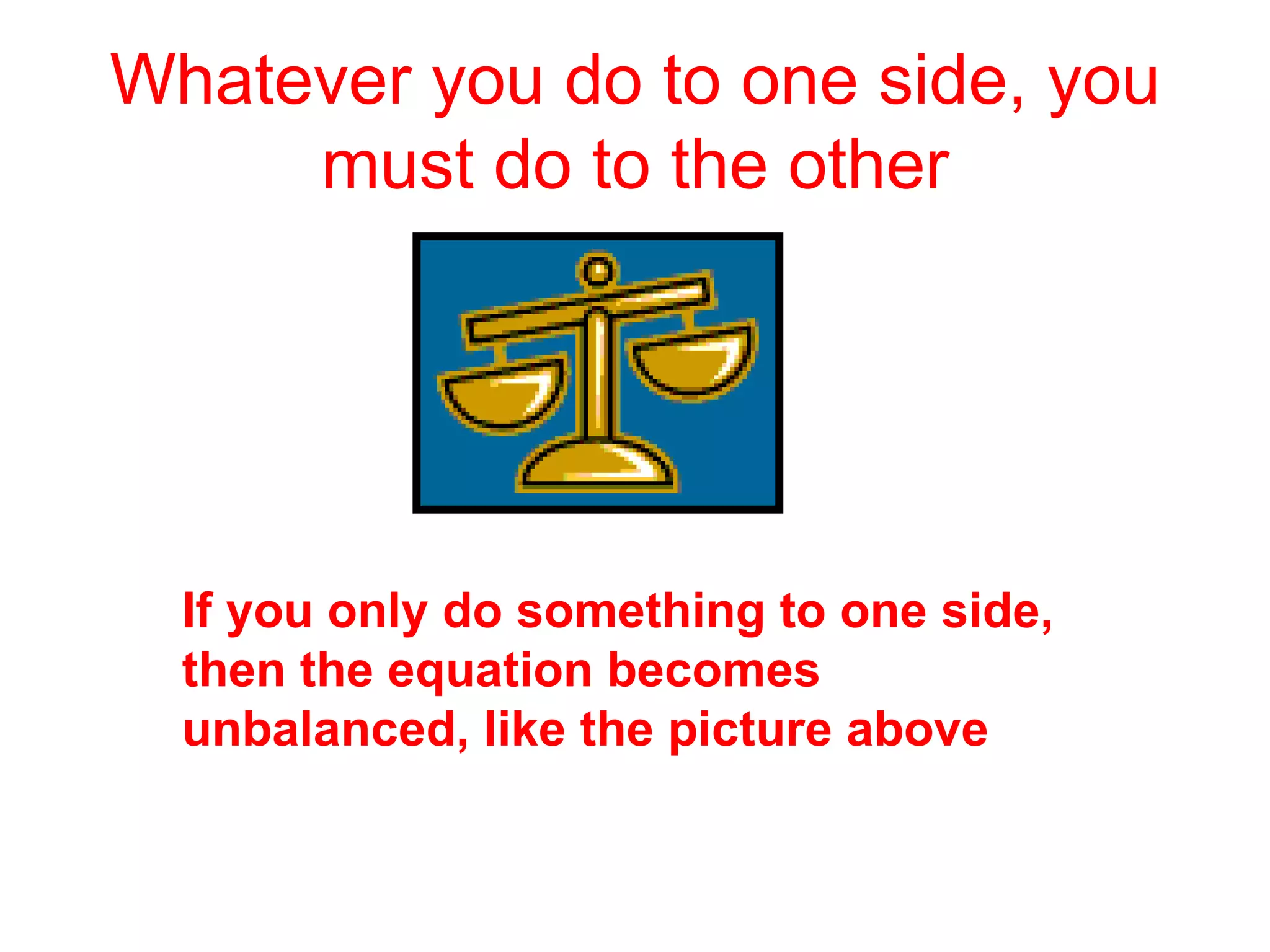 Whatever you do to one side, you must do to the other If you only do something to one side, then the equation becomes unbalanced, like the picture above