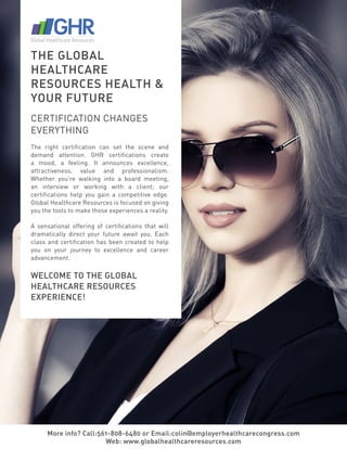 More info? Call:561-808-6480 or Email:colin@employerhealthcarecongress.com
Web: www.globalhealthcareresources.com
THE GLOBAL
HEALTHCARE
RESOURCES HEALTH &
YOUR FUTURE
CERTIFICATION CHANGES
EVERYTHING
The right certification can set the scene and
demand attention. GHR certifications create
a mood, a feeling. It announces excellence,
attractiveness, value and professionalism.
Whether you’re walking into a board meeting,
an interview or working with a client; our
certifications help you gain a competitive edge.
Global Healthcare Resources is focused on giving
you the tools to make those experiences a reality.
A sensational offering of certifications that will
dramatically direct your future await you. Each
class and certification has been created to help
you on your journey to excellence and career
advancement.
WELCOME TO THE GLOBAL
HEALTHCARE RESOURCES
EXPERIENCE!
 