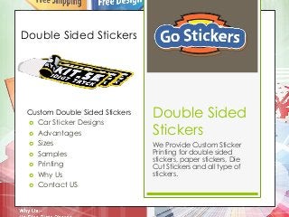 Double Sided 
Stickers 
We Provide Custom Sticker 
Printing for double sided 
stickers, paper stickers, Die 
Cut Stickers and all type of 
stickers. 
Double Sided Stickers 
Custom Double Sided Stickers 
 Car Sticker Designs 
 Advantages 
 Sizes 
 Samples 
 Printing 
 Why Us 
 Contact US 
 