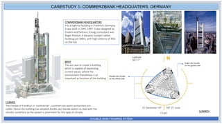 DOUBLE SKIN FRAMING SYTEM
COMMERZBANK HEADQUARTERS
It is a Highrise building in Frankfurt, Germany.
It was built in 1991-1997. It was designed by
Fosters and Partners, Energy consultant was
Roger Preston. It became Europe’s tallest
building just 300m, with high antenna of 40m
on the top.
BRIEF
The aim was to create a building
which is capable of expressing
current values, where the
environment friendliness is as
important as function of the building
CLIMATE
The climate of Frankfurt in 'continental' , summers are warm and winters are
colder. Hence the building has adopted double skin facade system to deal with the
climatic conditions as the system is prominent for this type of climate
CASESTUDY 1- COMMERZBANK HEADQUATERS, GERMANY
Single skin facade
on the garden side
SUNPATH
Double skin facade
on the offices side
 