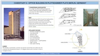DOUBLE SKIN FRAMING SYTEM
COMMERZBANK HEADQUARTERS
It is a high rise office building designed by
RENZO PIANO BUILDING WORKSHOP, Energy
consultant for ARUP GMBH for the Diamler
Benz inter services.
BRIEF
The building required to house the headquarters,
financial services, information technology,
telecommunications and media services. The
project was symbol of the companies
commitment to a united Germany and rebuilding
historic capital.
INTELLIGENT FEATURES
• Building management system
• Learning facility
• Weather data
• Responsive lights
• Sun tracking facility
• Occupant override
• Self-generation – CHP/PV/WIND
• Night cooling
• Solar water heating
CLIMATE
The climate is continental, summers are warmer and winters are colder than UK.
In winters the temperature drops to -25 degree Celsius and is summer it rises to
32 degree Celsius.
CASESTUDY 2 – OFFICE BUILDING IN PLOTSDAMMER PLATZ,BERLIN, GERMANY
SUNPATH
GLASS PANEL
GLASS LOUVRES
 