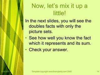 10/8/2010Template copyright www.brainybetty.com 200514Now, let’s mix it up a little!In the next slides, you will see the doubles facts with only the picture sets.  See how well you know the fact which it represents and its sum.Check your answer.