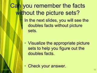 10/8/201052Can you remember the facts without the picture sets?In the next slides, you will see the doubles facts without picture sets.  Visualize the appropriate picture sets to help you figure out the doubles facts.Check your answer.