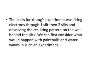 • The basis for Young’s experiment was firing
electrons through 1 slit then 2 slits and
observing the resulting pattern on the wall
behind the slits. We can first consider what
would happen with paintballs and water
waves in such an experiment.
 
