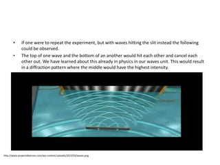 • If one were to repeat the experiment, but with waves hitting the slit instead the following
could be observed.
• The top of one wave and the bottom of an another would hit each other and cancel each
other out. We have learned about this already in physics in our waves unit. This would result
in a diffraction pattern where the middle would have the highest intensity.
http://www.projectalbatross.com/wp-content/uploads/2013/03/waves.png
 