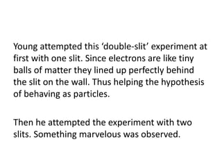 Young attempted this ‘double-slit’ experiment at
first with one slit. Since electrons are like tiny
balls of matter they lined up perfectly behind
the slit on the wall. Thus helping the hypothesis
of behaving as particles.
Then he attempted the experiment with two
slits. Something marvelous was observed.
 