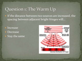  If the distance between two sources are increased, the
spacing between adjacent bright fringes will…
 Increase
 Decrea...