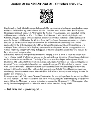 Analysis Of The NovelAll Quiet On The Western Front, By...
People such as Erich Maria Remarque help people like me, someone who has not served acknowledge
the brutal and breathtaking memories that he hasn t lived but wants to learn about. In Erich Maria
Remarque s landmark war novel, All Quiet on the Western Front, illustrates how war is hell on the
soldiers who served in World War 1. The Novel, Paul Baumer, is a foot soldier fighting for the
German Army; he shares a first hand account of the wars atrocities on himself and his comrades in
arms. In the novel, All Quiet on the Western Front by Erich Maria Remarque, the author reveals the
innocent yet destructive war experience between the main characters of the story. Paul and his
relationship to the first industrialized world war between Germany and others through the use of a
variety of literary elements including irony to emphasize the impact of war on young gentlemen as
well as employing imagery or writing that appeals to readers senses to illustrate how war changes the
boys into men of lost generation.
Erich Maria Remarque conceptualizes the morbid imagery of war in order to teach the readers how
war is vile and putrid. While in war you can see the guts and gore from some of your friends, but some
of the animals that are used in war. The belly of the horse was ripped open and the guts trail out
(Remarque 63). During battle the warriors endured scary sights. War noises are scary and lingering in
the mind. The screaming of the beast becomes louder (Remarque 63). When in battle you don t know
what you will face next. The forest was burnt down but the soldiers looked at the positive side and
noticed it still smelled good. They still smell of resin and pine (Sobel). The soldiers sometimes used
small things like these to make them more confident. Erich Maria Remarque uses imagery to show the
readers how brutal war is.
Remarque s novel All Quiet on the Western Front reveals the true feelings about the war and its effects
on those warriors. Men while in the front lines when receiving fire get a different feeling and everyone
reacts differently. Men revert to animal instincts when under fire (Remarque 131). This suggests when
facing life or death people will do whatever it takes to live. Warriors during World
... Get more on HelpWriting.net ...
 
