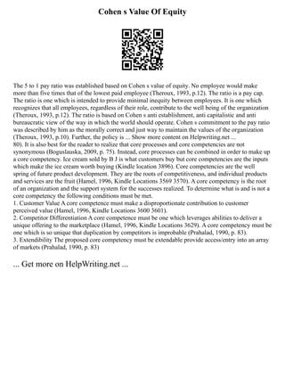 Cohen s Value Of Equity
The 5 to 1 pay ratio was established based on Cohen s value of equity. No employee would make
more than five times that of the lowest paid employee (Theroux, 1993, p.12). The ratio is a pay cap.
The ratio is one which is intended to provide minimal inequity between employees. It is one which
recognizes that all employees, regardless of their role, contribute to the well being of the organization
(Theroux, 1993, p.12). The ratio is based on Cohen s anti establishment, anti capitalistic and anti
bureaucratic view of the way in which the world should operate. Cohen s commitment to the pay ratio
was described by him as the morally correct and just way to maintain the values of the organization
(Theroux, 1993, p.10). Further, the policy is ... Show more content on Helpwriting.net ...
80). It is also best for the reader to realize that core processes and core competencies are not
synonymous (Boguslauska, 2009, p. 75). Instead, core processes can be combined in order to make up
a core competency. Ice cream sold by B J is what customers buy but core competencies are the inputs
which make the ice cream worth buying (Kindle location 3896). Core competencies are the well
spring of future product development. They are the roots of competitiveness, and individual products
and services are the fruit (Hamel, 1996, Kindle Locations 3569 3570). A core competency is the root
of an organization and the support system for the successes realized. To determine what is and is not a
core competency the following conditions must be met.
1. Customer Value A core competence must make a disproportionate contribution to customer
perceived value (Hamel, 1996, Kindle Locations 3600 3601).
2. Competitor Differentiation A core competence must be one which leverages abilities to deliver a
unique offering to the marketplace (Hamel, 1996, Kindle Locations 3629). A core competency must be
one which is so unique that duplication by competitors is improbable (Prahalad, 1990, p. 83).
3. Extendibility The proposed core competency must be extendable provide access/entry into an array
of markets (Prahalad, 1990, p. 83)
... Get more on HelpWriting.net ...
 