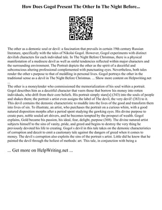 How Does Gogol Present The Other In The Night Before...
The other as a demonic soul or devil: a fascination that prevails in certain 19th century Russian
literature, specifically with the tales of Nikolai Gogol. However, Gogol experiments with distinct
devilish characters for each individual tale. In The Night Before Christmas, there is a physical
manifestation of a mediocre devil as well as sinful tendencies reflected within major characters and
the surrounding environment. The Portrait depicts the other as the spirit of a deceitful and
subconscious altering professional complemented with punctuating eyes. Nevertheless, both tales
render the other s purpose to that of meddling in personal lives. Gogol portrays the other in the
traditional sense as a devil in The Night Before Christmas. ... Show more content on Helpwriting.net
...
The other is a moneylender who commissioned the memorialization of his soul within a portrait.
Gogol describes him as a deceitful character that veers those that borrow his money into rotten
individuals, who drift from their core beliefs. His portrait simply stare[s] (343) into the souls of people
and shakes them; the portrait s artist even assigns the label of The devil, the very devil! (383) to it.
This devil contains the demonic characteristic to muddle into the lives of the good and transform them
into lives of sin. To illustrate, an artist, who purchases the portrait on a curious whim, with a good
natured disposition morphs after a period spent studying the gawking eyes. His divine purpose to
create pure, noble souled art shivers, and he becomes tempted by the prospect of wealth. Gogol
explains, Gold became his passion, his ideal, fear, delight, purpose (368). The divine natured artist
subjects himself to the sins of vanity, pride, and greed and begins to destroy the very thing he
previously devoted his life to creating. Gogol s devil in this tale takes on the demonic characteristics
of corruption and deceit to emit a cautionary tale against the dangers of greed when it comes to
money. The devil s corruption also exploits the sins of the portrait s artist. Little did he know that he
painted the devil through the holiest of methods: art. This tale, in conjunction with being a
... Get more on HelpWriting.net ...
 
