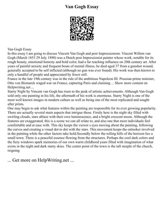Van Gogh Essay
Van Gogh Essay
In this essay I am going to discuss Vincent Van Gogh and post Impressionism. Vincent Willem van
Gogh (March 1853 29 July 1890) was a Dutch post Impressionist painter whose work, notable for its
rough beauty, emotional honesty and bold color, had a far reaching influence on 20th century art. After
years of painful anxiety and frequent bouts of mental illness, he died aged 37 from a gunshot wound,
generally accepted to be self inflicted (although no gun was ever found). His work was then known to
only a handful of people and appreciated by fewer still.
France in the late 19th century was in the rule of the ambitious Napoleon III. Prussian prime minister,
Otto von Bismarck waged war on France, capturing Paris and claiming ... Show more content on
Helpwriting.net ...
Starry Night by Vincent van Gogh has risen to the peak of artistic achievements. Although Van Gogh
sold only one painting in his life, the aftermath of his work is enormous. Starry Night is one of the
most well known images in modern culture as well as being one of the most replicated and sought
after prints.
One may begin to ask what features within the painting are responsible for its ever growing popularity.
There are actually several main aspects that intrigue those. Firstly here is the night sky filled with
swirling clouds, stars ablaze with their own luminescence, and a bright crescent moon. Although the
features are exaggerated, this is a scene we can all relate to, and also one that most individuals feel
comfortable and at ease with. This sky keeps the viewer s eyes moving about the painting, following
the curves and creating a visual dot to dot with the stars. This movement keeps the onlooker involved
in the painting while the other factors take hold.Secondly below the rolling hills of the horizon lies a
small town. There is a peaceful essence flowing from the structures. Perhaps the cool dark colors and
the fiery windows spark memories of our own warm childhood years filled with imagination of what
exists in the night and dark starry skies. The center point of the town is the tall steeple of the church,
reigning
... Get more on HelpWriting.net ...
 
