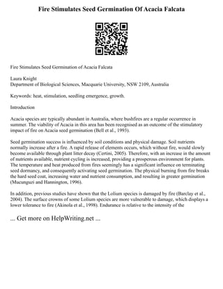 Fire Stimulates Seed Germination Of Acacia Falcata
Fire Stimulates Seed Germination of Acacia Falcata
Laura Knight
Department of Biological Sciences, Macquarie University, NSW 2109, Australia
Keywords: heat, stimulation, seedling emergence, growth.
Introduction
Acacia species are typically abundant in Australia, where bushfires are a regular occurrence in
summer. The viability of Acacia in this area has been recognised as an outcome of the stimulatory
impact of fire on Acacia seed germination (Bell et al., 1993).
Seed germination success is influenced by soil conditions and physical damage. Soil nutrients
normally increase after a fire. A rapid release of elements occurs, which without fire, would slowly
become available through plant litter decay (Certini, 2005). Therefore, with an increase in the amount
of nutrients available, nutrient cycling is increased, providing a prosperous environment for plants.
The temperature and heat produced from fires seemingly has a significant influence on terminating
seed dormancy, and consequently activating seed germination. The physical burning from fire breaks
the hard seed coat, increasing water and nutrient consumption, and resulting in greater germination
(Mucunguzi and Hannington, 1996).
In addition, previous studies have shown that the Lolium species is damaged by fire (Barclay et al.,
2004). The surface crowns of some Lolium species are more vulnerable to damage, which displays a
lower tolerance to fire (Akinola et al., 1998). Endurance is relative to the intensity of the
... Get more on HelpWriting.net ...
 