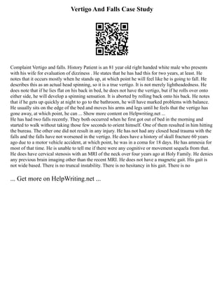 Vertigo And Falls Case Study
Complaint Vertigo and falls. History Patient is an 81 year old right handed white male who presents
with his wife for evaluation of dizziness . He states that he has had this for two years, at least. He
notes that it occurs mostly when he stands up, at which point he will feel like he is going to fall. He
describes this as an actual head spinning, so it is a true vertigo. It is not merely lightheadedness. He
does note that if he lies flat on his back in bed, he does not have the vertigo, but if he rolls over onto
either side, he will develop a spinning sensation. It is aborted by rolling back onto his back. He notes
that if he gets up quickly at night to go to the bathroom, he will have marked problems with balance.
He usually sits on the edge of the bed and moves his arms and legs until he feels that the vertigo has
gone away, at which point, he can ... Show more content on Helpwriting.net ...
He has had two falls recently. They both occurred when he first got out of bed in the morning and
started to walk without taking those few seconds to orient himself. One of them resulted in him hitting
the bureau. The other one did not result in any injury. He has not had any closed head trauma with the
falls and the falls have not worsened in the vertigo. He does have a history of skull fracture 60 years
ago due to a motor vehicle accident, at which point, he was in a coma for 18 days. He has amnesia for
most of that time. He is unable to tell me if there were any cognitive or movement sequela from that.
He does have cervical stenosis with an MRI of the neck over four years ago at Holy Family. He denies
any previous brain imaging other than the recent MRI. He does not have a magnetic gait. His gait is
not wide based. There is no truncal instability. There is no hesitancy in his gait. There is no
... Get more on HelpWriting.net ...
 