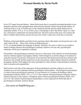 Personal Identity by Derek Parfit
In his 1971 paper Personal Identity , Derek Parfit posits that it is possible and indeed desirable to free
important questions from presuppositions about personal identity without losing all that matters. In
working out how to do so, Parfit comes to the conclusion that the question about identity has no
importance (Parfit, 1971, p. 4.2:3). In this essay, I will attempt to show that Parfit s thesis is a valid
one, with positive implications for human behaviour. The first section of the essay will examine the
thesis in further detail and the second will assess how Parfit s claims fare in the face of criticism.
I
Problems of personal identity generally involve questions about what makes one the person one is and
what it takes for the ... Show more content on Helpwriting.net ...
4.2:7), we should abandon the language of identity. Therefore, for cases in which we are unable to
speak of identity (because the psychological continuity relation is not one one), psychological
continuity will be just as important as identity.
The problem with psychological continuity, however, is that many of the relations involved (including
memory relations) appear to presuppose identity. Parfit attempts to avoid this charge of circularity by
using the concept of q memory. Q memories do not presume that the person having the q memory and
the person who actually had the experience are the same person, unlike ordinary memories which do
presuppose identity. Parfit applies this same redesription to other relations of psychological continuity
such as intention and responsibility.
Parfit returns to the idea of the importance of the psychological continuity relation in survival to
introduce an even more important relation psychological connectedness . Psychological connectedness
is a kind of direct psychological continuity. It is not transitive as it requires the holding of direct
psychological relations (Parfit, 1971, p. 4.2:13). This contrasts with psychological continuity which is
transitive because it only requires overlapping chains of direct psychological relations (Parfit, 1971,
p.4.2:13). The relation of psychological connectedness is more important for Parfit than that of
psychological continuity A person should
... Get more on HelpWriting.net ...
 